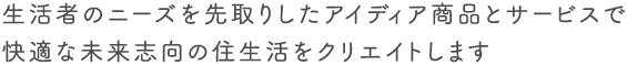 生活者のニーズを先取りしたアイデア商品とサービスで快適な未来志向の住生活をクリエイトします